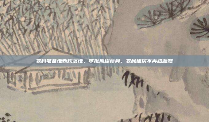 农村宅基地新规落地,审批流程瘦身,农民建房不再跑断腿