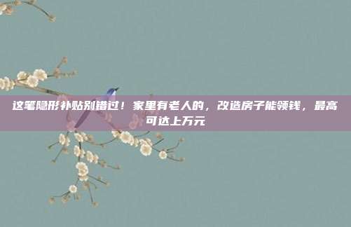 这笔隐形补贴别错过!家里有老人的,改造房子能领钱,最高可达上万元