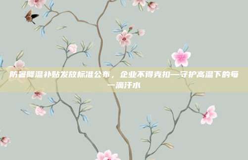 防暑降温补贴发放标准公布，企业不得克扣—守护高温下的每一滴汗水