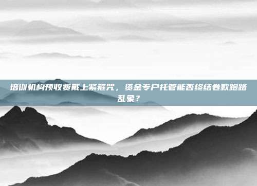 培训机构预收费戴上紧箍咒,资金专户托管能否终结卷款跑路乱象?