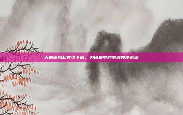 大病保险起付线下调,为困境中的家庭兜住希望