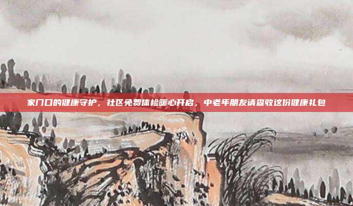 家门口的健康守护,社区免费体检暖心开启,中老年朋友请查收这份健康礼包