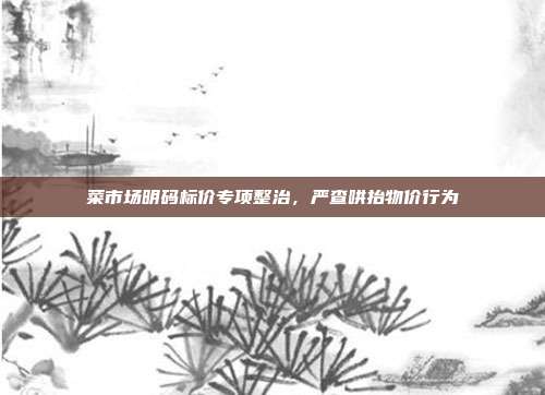 菜市场明码标价专项整治,严查哄抬物价行为