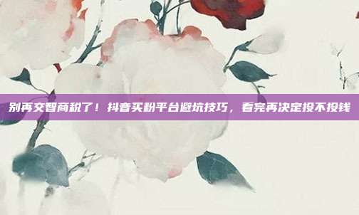 别再交智商税了！抖音买粉平台避坑技巧，看完再决定投不投钱