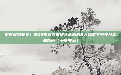 别再被割韭菜!2025抖音带货人必备的5大精准下单平台筛选指南(干货收藏)