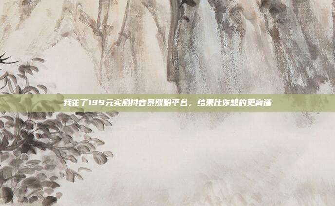 我花了199元实测抖音暴涨粉平台,结果比你想的更离谱