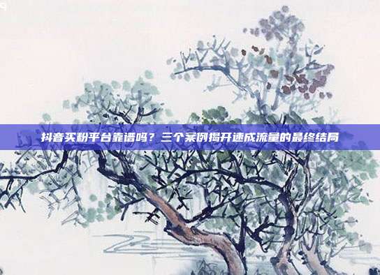 抖音买粉平台靠谱吗？三个案例揭开速成流量的最终结局