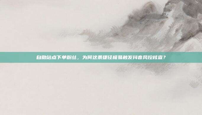 自助站点下单粉丝,为何这条捷径极易触发抖音风控核查?