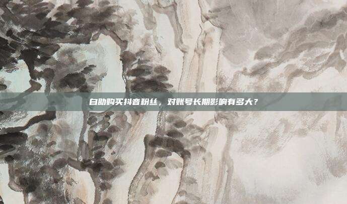 自助购买抖音粉丝,对账号长期影响有多大?