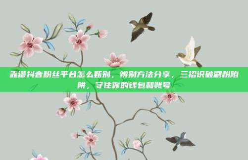靠谱抖音粉丝平台怎么甄别,辨别方法分享,三招识破刷粉陷阱,守住你的钱包和账号