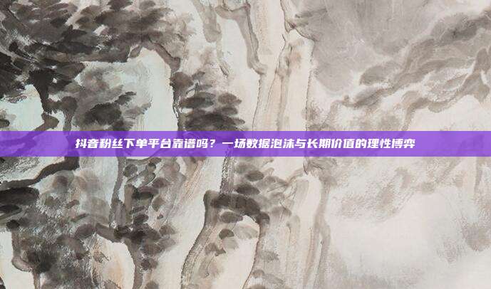 抖音粉丝下单平台靠谱吗?一场数据泡沫与长期价值的理性博弈