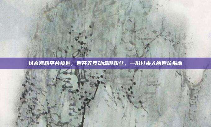 抖音涨粉平台挑选,避开无互动虚假粉丝,一份过来人的避坑指南