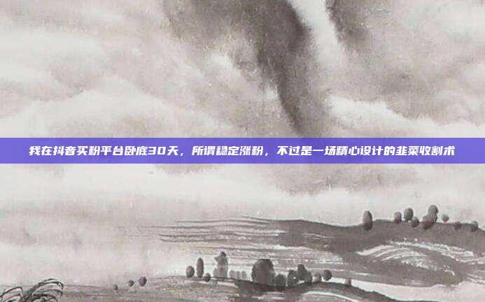 我在抖音买粉平台卧底30天,所谓稳定涨粉,不过是一场精心设计的韭菜收割术