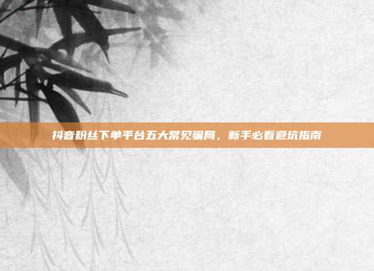 抖音粉丝下单平台五大常见骗局,新手必看避坑指南