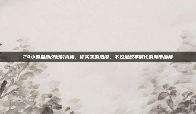 24小时自助涨粉的真相,你买来的热闹,不过是数字时代的海市蜃楼