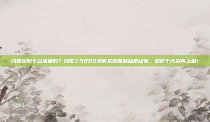 抖音涨粉平台靠谱吗?我花了5000块买来的完整踩坑经验,劝你千万别再上当!