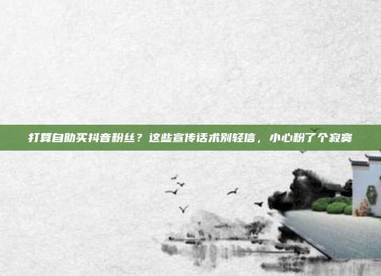 打算自助买抖音粉丝?这些宣传话术别轻信,小心粉了个寂寞
