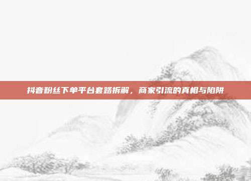 抖音粉丝下单平台套路拆解,商家引流的真相与陷阱