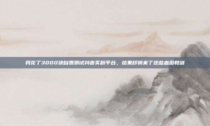 我花了3000块自费测试抖音买粉平台,结果却换来了这些血泪教训