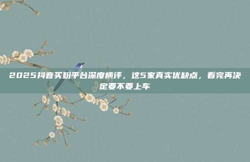 2025抖音买粉平台深度横评,这5家真实优缺点,看完再决定要不要上车