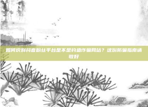 如何识别抖音粉丝平台是不是钓鱼诈骗网站?这份防骗指南请收好