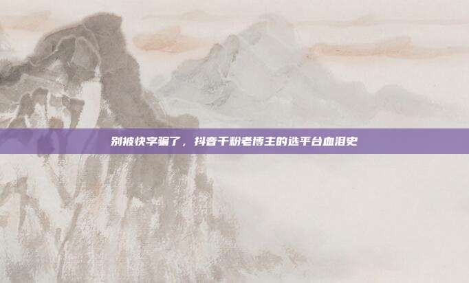 别被快字骗了,抖音千粉老博主的选平台血泪史