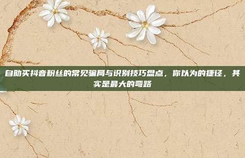 自助买抖音粉丝的常见骗局与识别技巧盘点，你以为的捷径，其实是最大的弯路