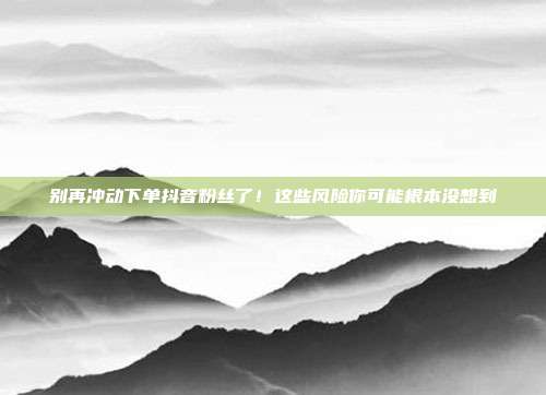 别再冲动下单抖音粉丝了!这些风险你可能根本没想到