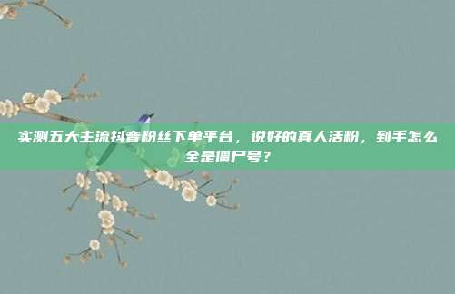 实测五大主流抖音粉丝下单平台,说好的真人活粉,到手怎么全是僵尸号?