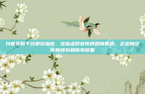 抖音买粉平台避坑指南,这些虚假宣传的营销套路,正在掏空你的钱包和账号权重
