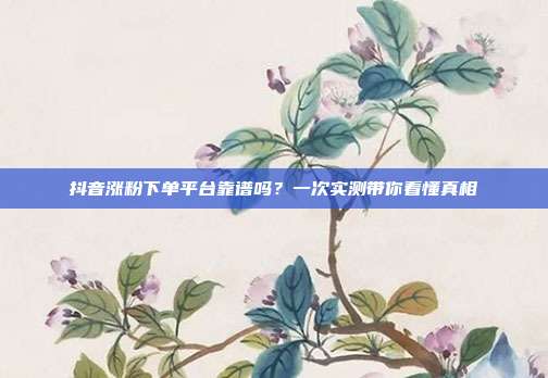 抖音涨粉下单平台靠谱吗?一次实测带你看懂真相