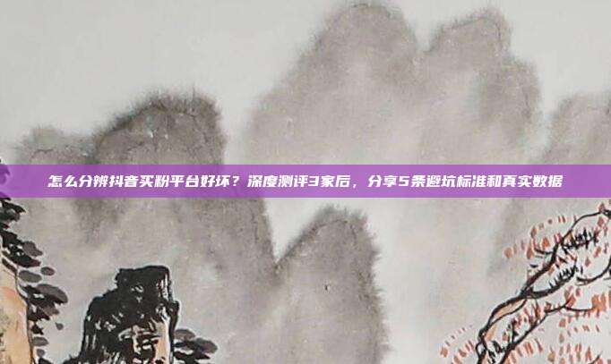 怎么分辨抖音买粉平台好坏?深度测评3家后,分享5条避坑标准和真实数据
