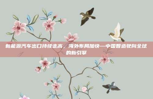 新能源汽车出口持续走高，海外布局加快—中国智造驶向全球的新引擎