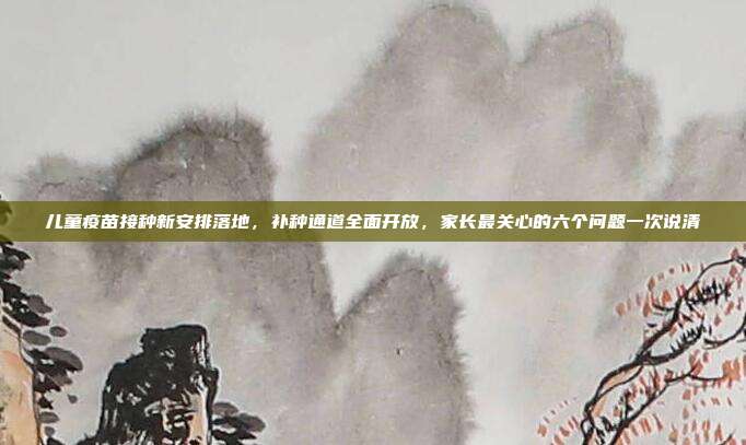 儿童疫苗接种新安排落地，补种通道全面开放，家长最关心的六个问题一次说清
