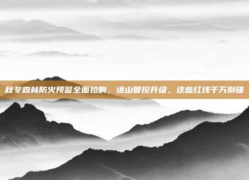 秋冬森林防火预警全面拉响，进山管控升级，这些红线千万别碰