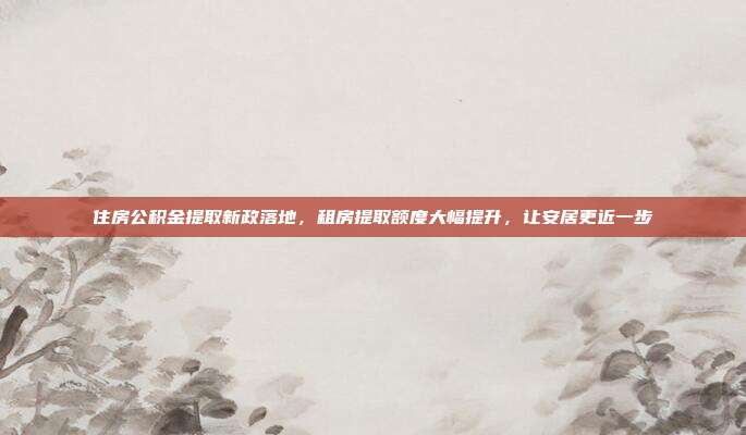 住房公积金提取新政落地，租房提取额度大幅提升，让安居更近一步