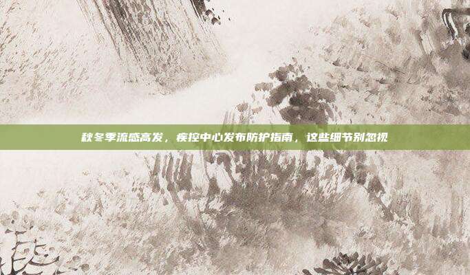 秋冬季流感高发，疾控中心发布防护指南，这些细节别忽视