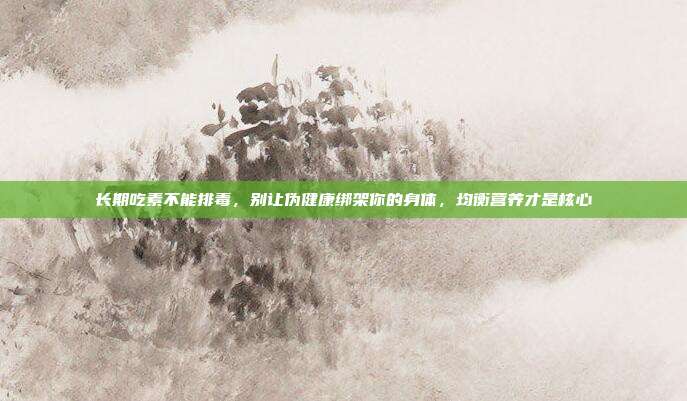 长期吃素不能排毒,别让伪健康绑架你的身体,均衡营养才是核心