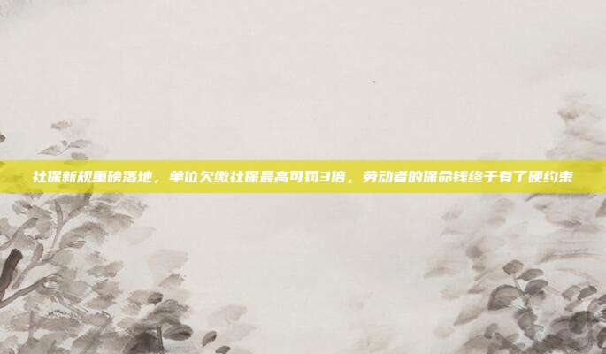 社保新规重磅落地,单位欠缴社保最高可罚3倍,劳动者的保命钱终于有了硬约束