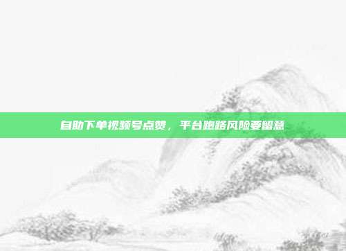 自助下单视频号点赞,平台跑路风险要留意