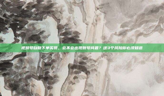 视频号自助下单买赞,会不会出现账号问题?这3个风险你必须知道