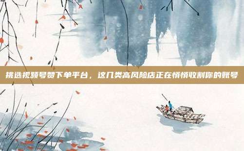 挑选视频号赞下单平台,这几类高风险店正在悄悄收割你的账号