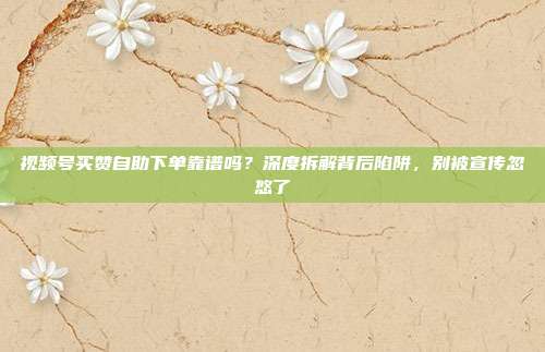 视频号买赞自助下单靠谱吗?深度拆解背后陷阱,别被宣传忽悠了