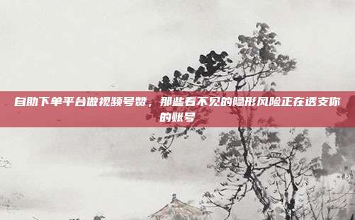 自助下单平台做视频号赞,那些看不见的隐形风险正在透支你的账号