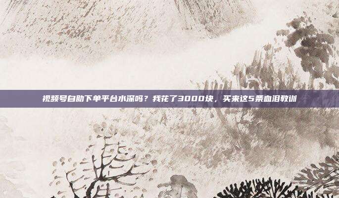 视频号自助下单平台水深吗？我花了3000块，买来这5条血泪教训