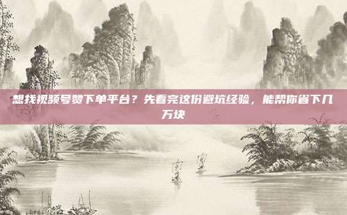 想找视频号赞下单平台?先看完这份避坑经验,能帮你省下几万块