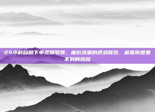 24小时自助下单视频号赞,廉价流量的诱惑背后,藏着你想象不到的风险