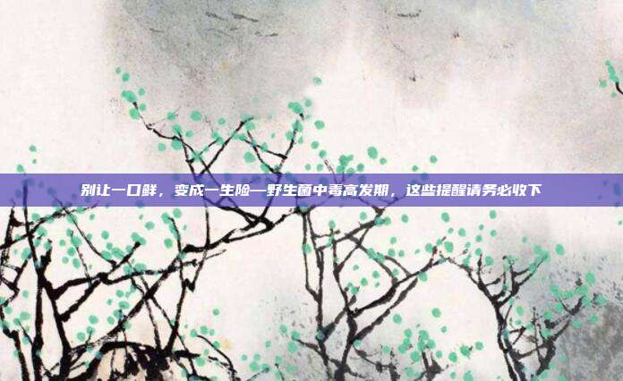 别让一口鲜，变成一生险—野生菌中毒高发期，这些提醒请务必收下