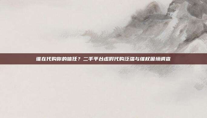 谁在代购你的信任?二手平台虚假代购泛滥与维权困境调查