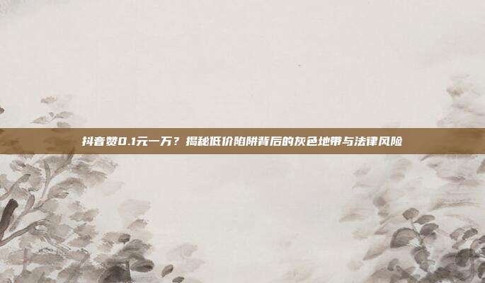 抖音赞0.1元一万？揭秘低价陷阱背后的灰色地带与法律风险